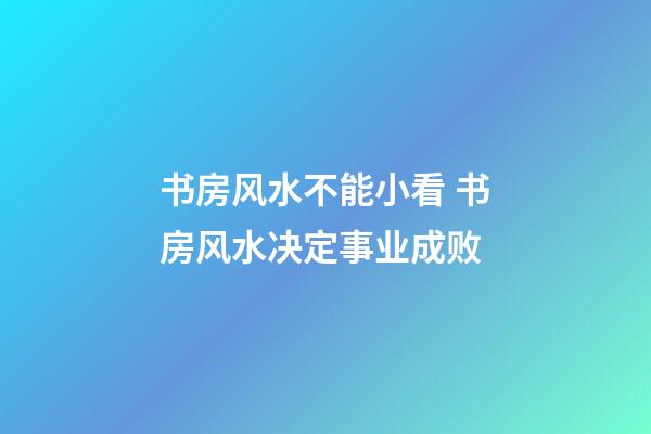 书房风水不能小看 书房风水决定事业成败